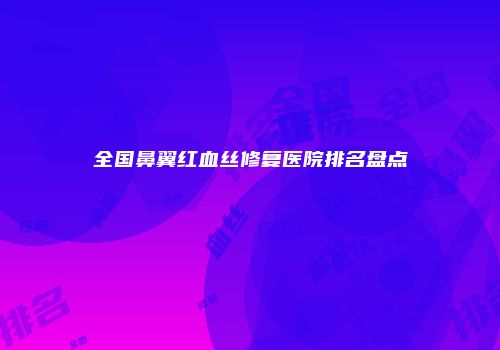 全国鼻翼红血丝修复医院排名盘点