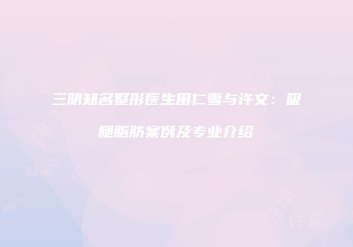 三明知名整形医生田仁雪与许文：吸腿脂肪案例及专业介绍