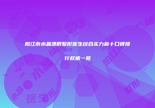 阳江市水晶漂唇整形医生综合实力前十口碑排行权威一览