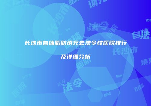 长沙市自体脂肪填充去法令纹医院排行及详细分析