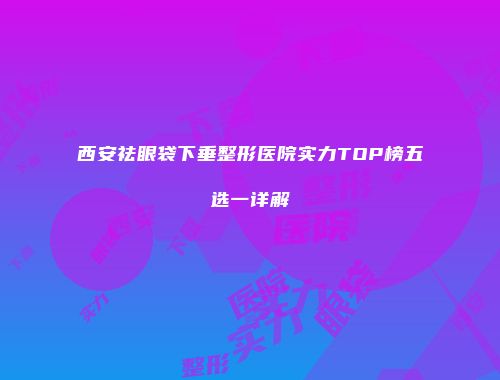 西安祛眼袋下垂整形医院实力TOP榜五选一详解