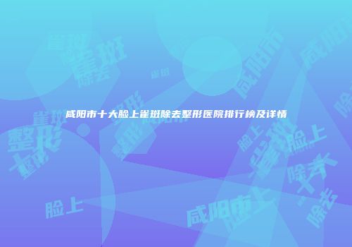 咸阳市十大脸上雀斑除去整形医院排行榜及详情