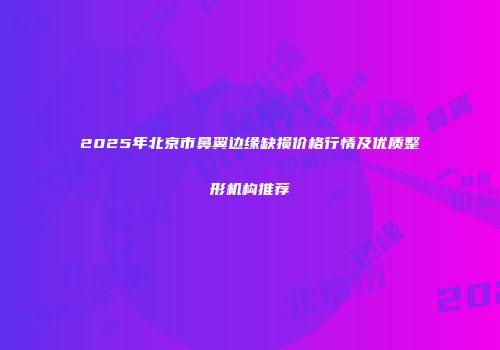2025年北京市鼻翼边缘缺损价格行情及优质整形机构推荐