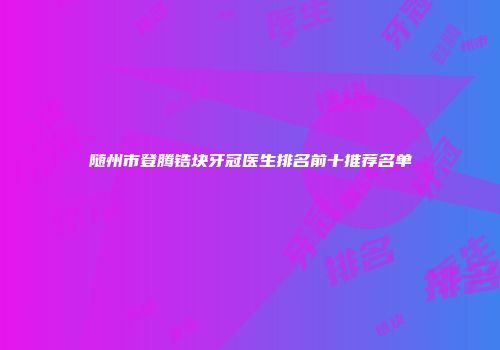 随州市登腾锆块牙冠医生排名前十推荐名单