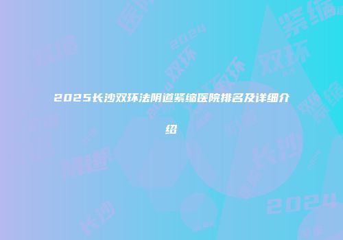 2025长沙双环法阴道紧缩医院排名及详细介绍