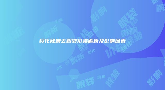 绥化除皱去眼袋价格解析及影响因素