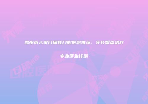 温州市六家口碑佳口腔医院推荐：牙长智齿治疗专业医生详解
