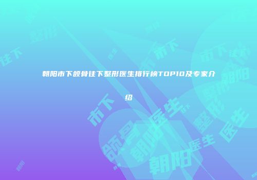 朝阳市下颌骨往下整形医生排行榜TOP10及专家介绍