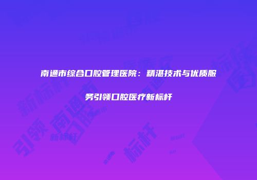南通市综合口腔管理医院：精湛技术与优质服务引领口腔医疗新标杆
