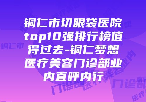 铜仁市切眼袋医院top10强排行榜值得过去-铜仁梦想医疗美容门诊部业内直呼内行