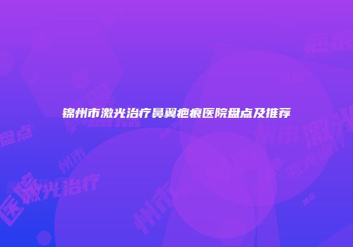 锦州市激光治疗鼻翼疤痕医院盘点及推荐