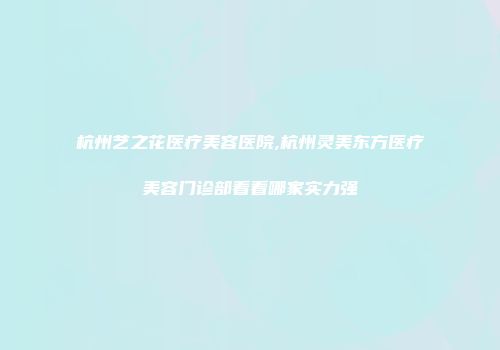 杭州艺之花医疗美容医院,杭州灵美东方医疗美容门诊部看看哪家实力强