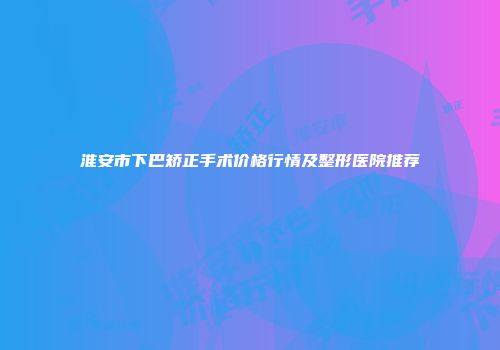 淮安市下巴矫正手术价格行情及整形医院推荐