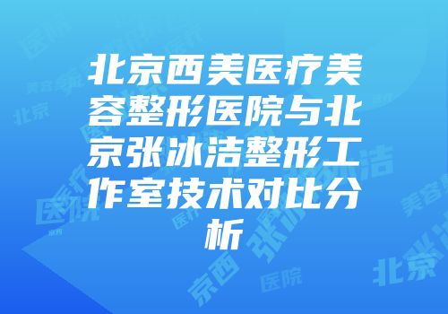 北京西美医疗美容整形医院与北京张冰洁整形工作室技术对比分析