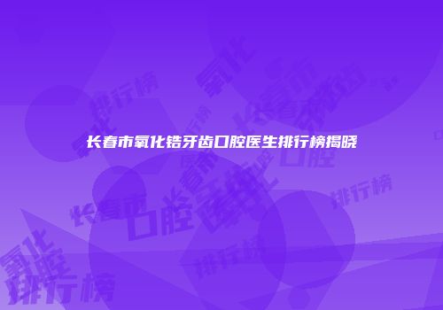 长春市氧化锆牙齿口腔医生排行榜揭晓