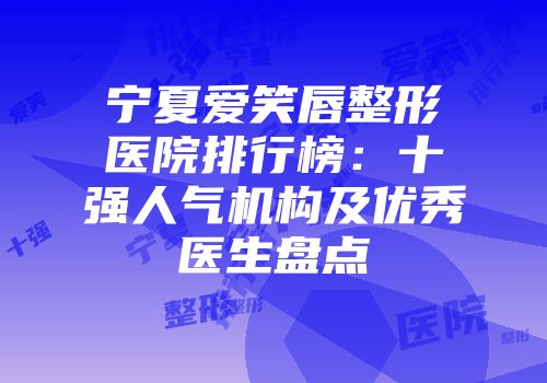宁夏爱笑唇整形医院排行榜：十强人气机构及优秀医生盘点