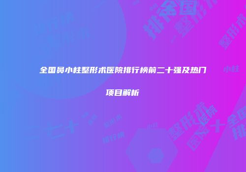 全国鼻小柱整形术医院排行榜前二十强及热门项目解析