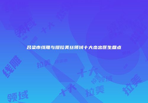 吕梁市线雕与提拉美丝领域十大杰出医生盘点
