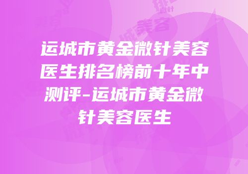 运城市黄金微针美容医生排名榜前十年中测评-运城市黄金微针美容医生