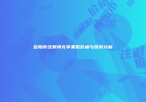 岳阳市注射填充苹果肌价格与医院分析