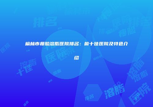榆林市瘦脸溶脂医院排名：前十佳医院及特色介绍