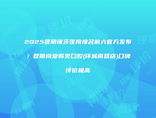 2025昆明镶牙医院排名前六官方发布！昆明尚爱韩美口腔(环城南路店)口碑评价极高