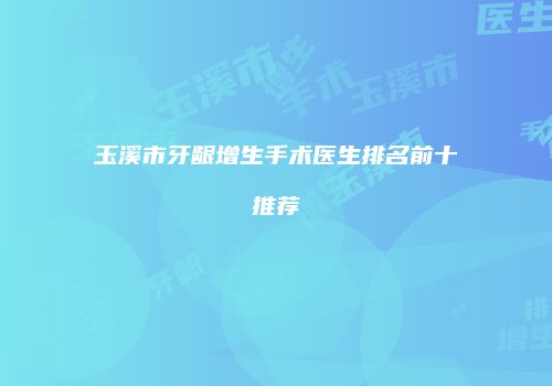 玉溪市牙龈增生手术医生排名前十推荐