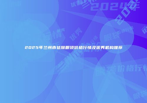 2025年兰州市祛除眼袋价格行情及优秀机构推荐