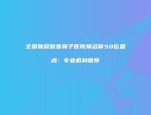 全国玻尿酸垫鼻子医院排名前50位盘点：专业机构推荐