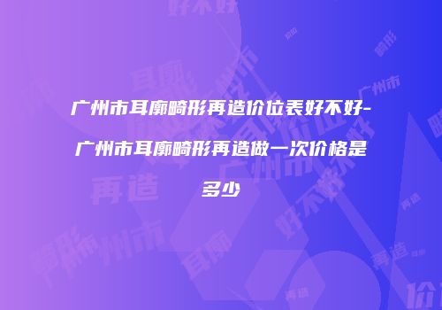 广州市耳廓畸形再造价位表好不好-广州市耳廓畸形再造做一次价格是多少