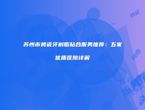 苏州市烤瓷牙树脂粘合服务推荐：五家优质医院详解