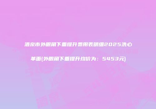酒泉市外眼角下垂提升费用表明细2025洗心革面(外眼角下垂提升均价为：5453元)