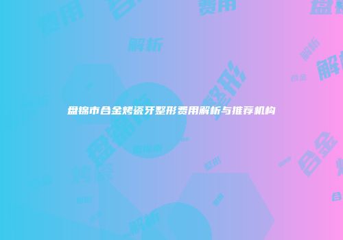 盘锦市合金烤瓷牙整形费用解析与推荐机构