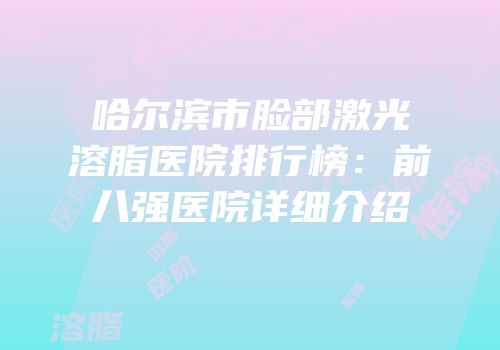 哈尔滨市脸部激光溶脂医院排行榜：前八强医院详细介绍