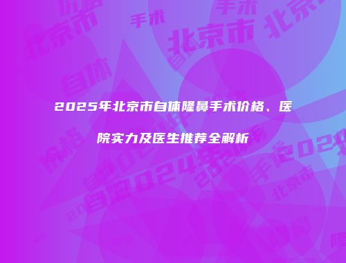 2025年北京市自体隆鼻手术价格、医院实力及医生推荐全解析