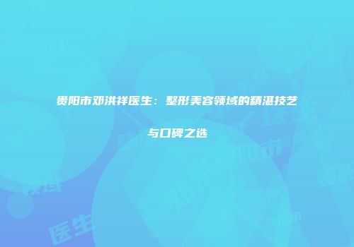 贵阳市邓洪祥医生：整形美容领域的精湛技艺与口碑之选