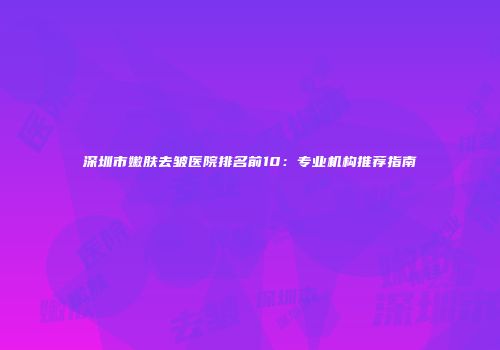 深圳市嫩肤去皱医院排名前10：专业机构推荐指南