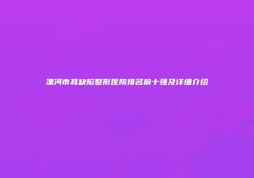 漯河市耳缺陷整形医院排名前十强及详细介绍
