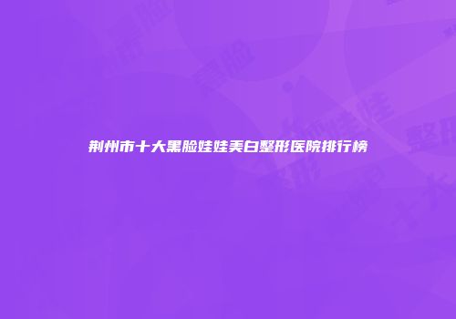 荆州市十大黑脸娃娃美白整形医院排行榜