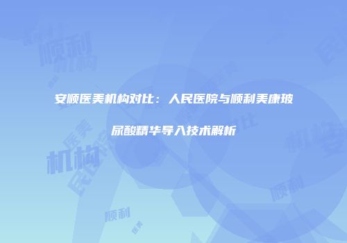 安顺医美机构对比：人民医院与顺利美康玻尿酸精华导入技术解析