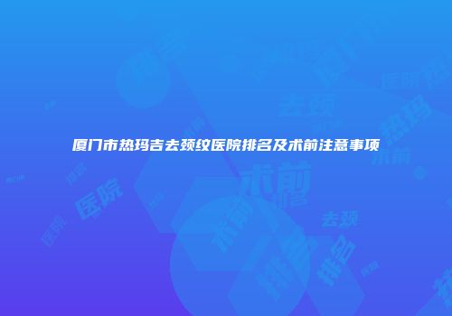 厦门市热玛吉去颈纹医院排名及术前注意事项