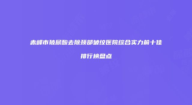 赤峰市玻尿酸去除颈部皱纹医院综合实力前十佳排行榜盘点