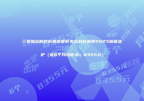 三亚玻尿酸对抗衰老整形美容科价格表2025新版出炉（近6个月均价为：8355元）