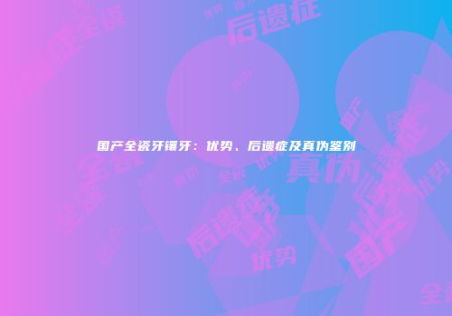 国产全瓷牙镶牙：优势、后遗症及真伪鉴别
