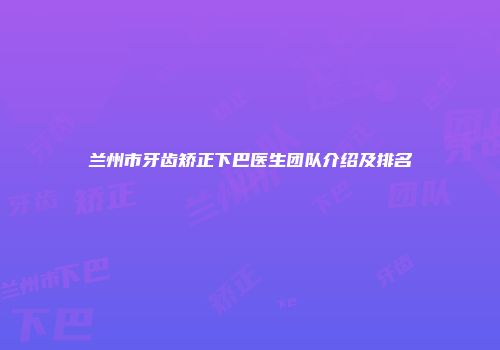 兰州市牙齿矫正下巴医生团队介绍及排名