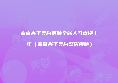 青岛光子美白医院全新人马点评上线（青岛光子美白整形医院）