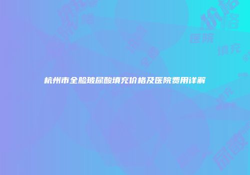 杭州市全脸玻尿酸填充价格及医院费用详解