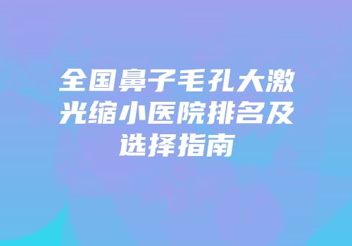 全国鼻子毛孔大激光缩小医院排名及选择指南