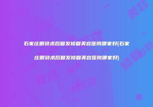 石家庄眼袋术后复发修复美容医院哪家好(石家庄眼袋术后复发修复美容医院哪家好)