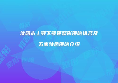 沈阳市上颚下颚歪整形医院排名及五家特色医院介绍